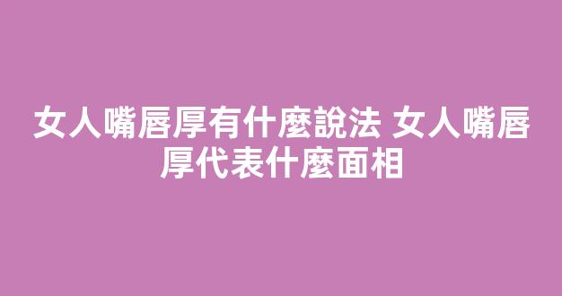 女人嘴唇厚有什麼說法 女人嘴唇厚代表什麼面相